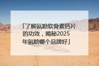 了解氨糖软骨素钙片的功效，揭秘2025年氨糖哪个品牌好
