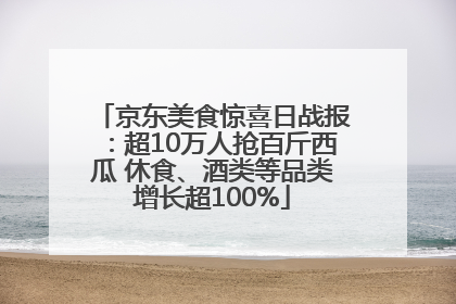 京东美食惊喜日战报：超10万人抢百斤西瓜 休食、酒类等品类增长超100%