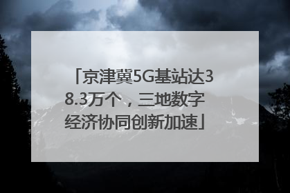 京津冀5G基站达38.3万个，三地数字经济协同创新加速