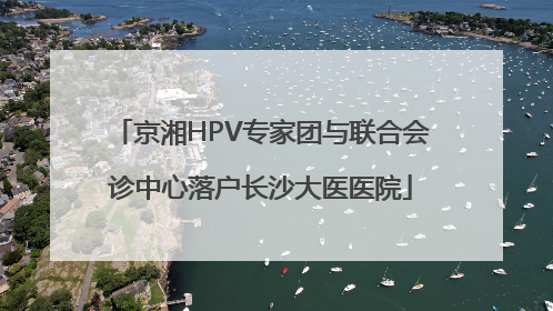 京湘HPV专家团与联合会诊中心落户长沙大医医院