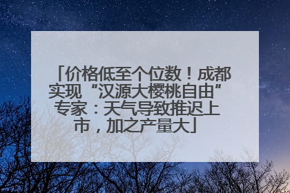 价格低至个位数！成都实现“汉源大樱桃自由” 专家：天气导致推迟上市，加之产量大