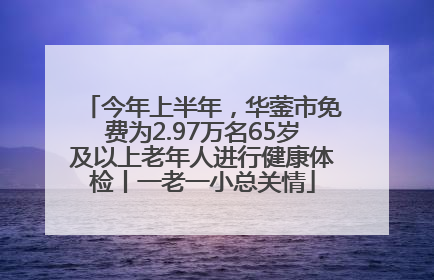 今年上半年，华蓥市免费为2.97万名65岁及以上老年人进行健康体检丨一老一小总关情