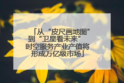 从“皮尺画地图”到“卫星看未来” 时空服务产业产值将形成万亿级市场