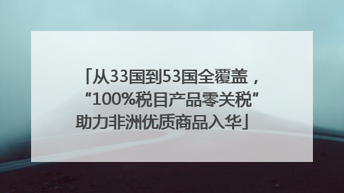从33国到53国全覆盖，“100%税目产品零关税”助力非洲优质商品入华