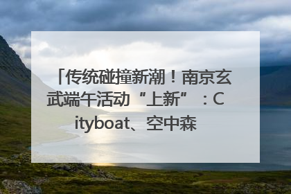 传统碰撞新潮！南京玄武端午活动“上新”：Cityboat、空中森林、骑行市集引热潮
