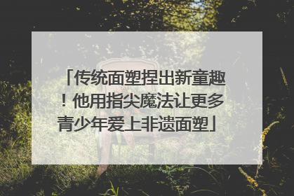 传统面塑捏出新童趣！他用指尖魔法让更多青少年爱上非遗面塑