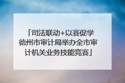 司法联动+以赛促学 德州市审计局举办全市审计机关业务技能竞赛