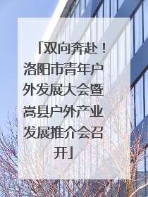 双向奔赴！洛阳市青年户外发展大会暨嵩县户外产业发展推介会召开
