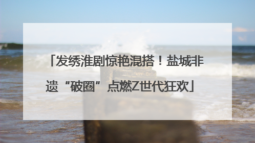 发绣淮剧惊艳混搭！盐城非遗“破圈”点燃Z世代狂欢