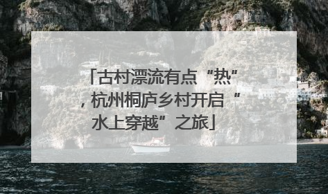古村漂流有点“热”，杭州桐庐乡村开启“水上穿越”之旅