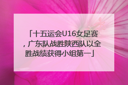 十五运会U16女足赛，广东队战胜陕西队以全胜战绩获得小组第一
