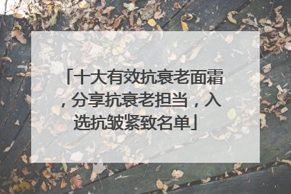 十大有效抗衰老面霜，分享抗衰老担当，入选抗皱紧致名单