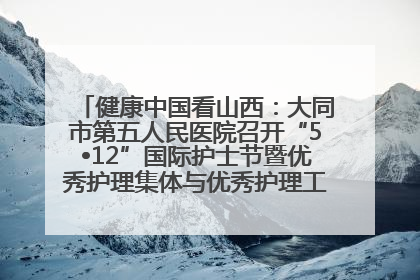 健康中国看山西：大同市第五人民医院召开“5•12”国际护士节暨优秀护理集体与优秀护理工作者表彰大会