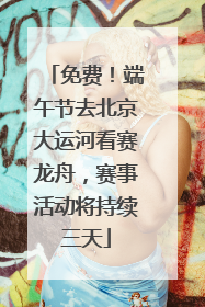 免费！端午节去北京大运河看赛龙舟，赛事活动将持续三天