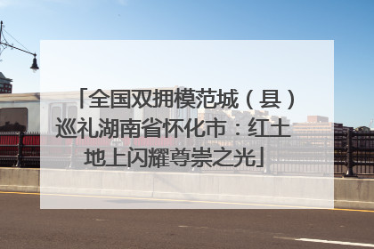 全国双拥模范城（县）巡礼湖南省怀化市：红土地上闪耀尊崇之光