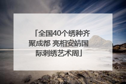 全国40个绣种齐聚成都 亮相安靖国际刺绣艺术周