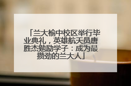 兰大榆中校区举行毕业典礼，英雄航天员唐胜杰勉励学子：成为最攒劲的兰大人