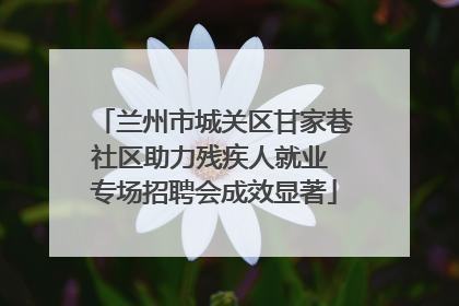 兰州市城关区甘家巷社区助力残疾人就业 专场招聘会成效显著