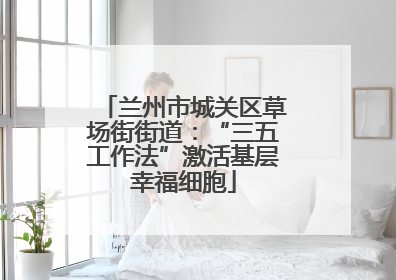 兰州市城关区草场街街道：“三五工作法”激活基层幸福细胞