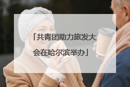 共青团助力旅发大会在哈尔滨举办