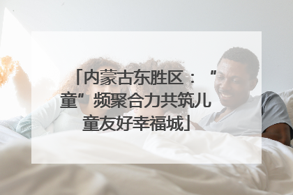 内蒙古东胜区：“童”频聚合力共筑儿童友好幸福城