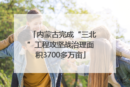 内蒙古完成“三北”工程攻坚战治理面积3700多万亩