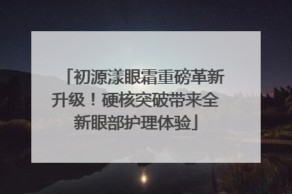 初源漾眼霜重磅革新升级！硬核突破带来全新眼部护理体验