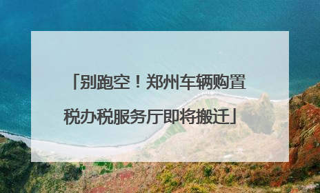 别跑空！郑州车辆购置税办税服务厅即将搬迁