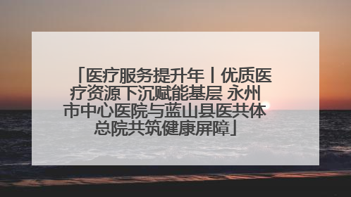 医疗服务提升年丨优质医疗资源下沉赋能基层 永州市中心医院与蓝山县医共体总院共筑健康屏障