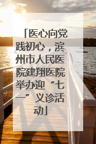 医心向党践初心，滨州市人民医院建翔医院举办迎“七一”义诊活动