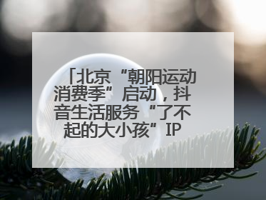 北京“朝阳运动消费季”启动，抖音生活服务“了不起的大小孩”IP联动商圈解锁暑期亲子消费新场景