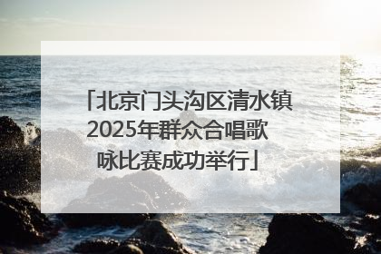 北京门头沟区清水镇2025年群众合唱歌咏比赛成功举行