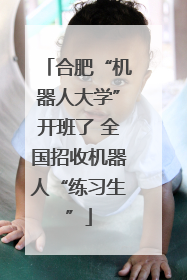合肥“机器人大学”开班了 全国招收机器人“练习生”