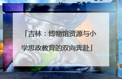 吉林：博物馆资源与小学思政教育的双向奔赴