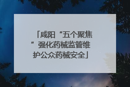 咸阳“五个聚焦”强化药械监管维护公众药械安全