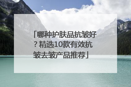 哪种护肤品抗皱好？精选10款有效抗皱去皱产品推荐