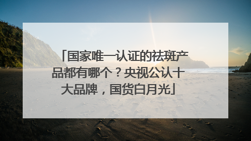国家唯一认证的祛斑产品都有哪个？央视公认十大品牌，国货白月光