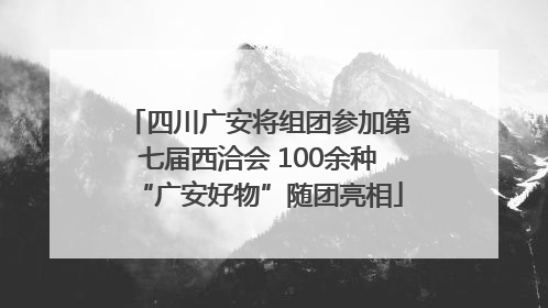 四川广安将组团参加第七届西洽会 100余种“广安好物”随团亮相