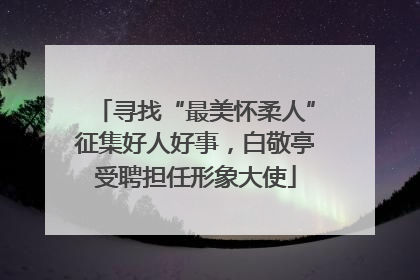 寻找“最美怀柔人”征集好人好事，白敬亭受聘担任形象大使