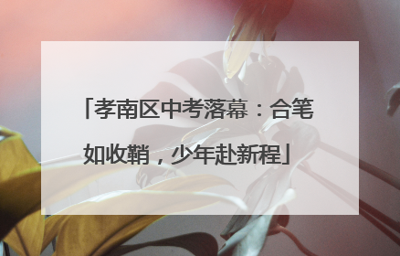 孝南区中考落幕：合笔如收鞘，少年赴新程