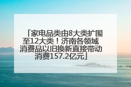家电品类由8大类扩围至12大类！济南各领域消费品以旧换新直接带动消费157.2亿元