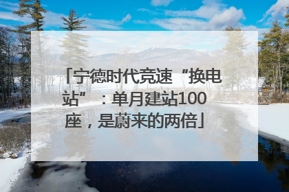 宁德时代竞速“换电站”：单月建站100座，是蔚来的两倍