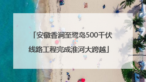 安徽香涧至鹭岛500千伏线路工程完成淮河大跨越