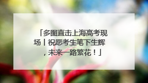 多图直击上海高考现场丨祝愿考生笔下生辉，未来一路繁花！