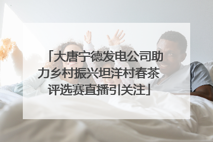 大唐宁德发电公司助力乡村振兴坦洋村春茶评选赛直播引关注