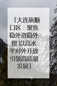 大连旅顺口区：聚焦稳外资稳外贸 以高水平对外开放引领高质量发展