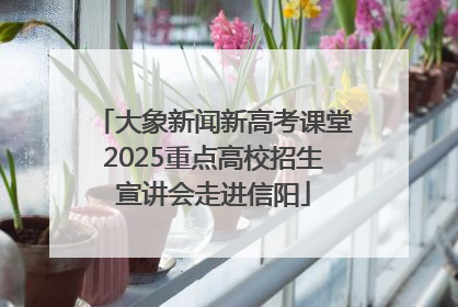 大象新闻新高考课堂2025重点高校招生宣讲会走进信阳