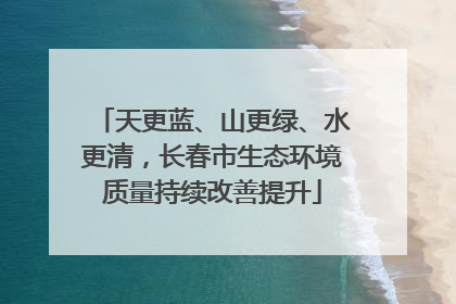 天更蓝、山更绿、水更清，长春市生态环境质量持续改善提升