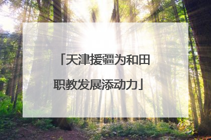 天津援疆为和田职教发展添动力