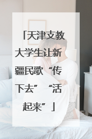 天津支教大学生让新疆民歌“传下去”“活起来”